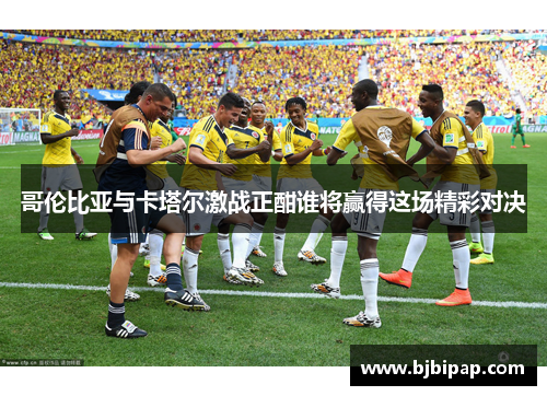 哥伦比亚与卡塔尔激战正酣谁将赢得这场精彩对决