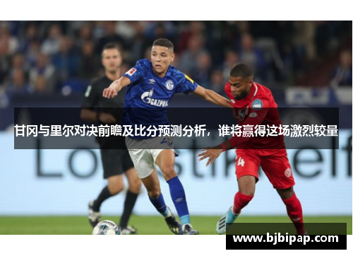 甘冈与里尔对决前瞻及比分预测分析，谁将赢得这场激烈较量