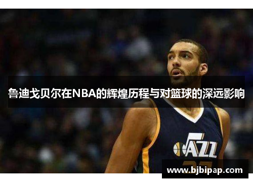 鲁迪戈贝尔在NBA的辉煌历程与对篮球的深远影响